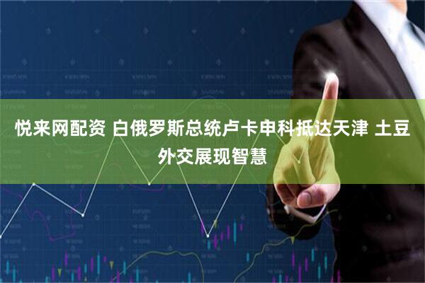 悦来网配资 白俄罗斯总统卢卡申科抵达天津 土豆外交展现智慧