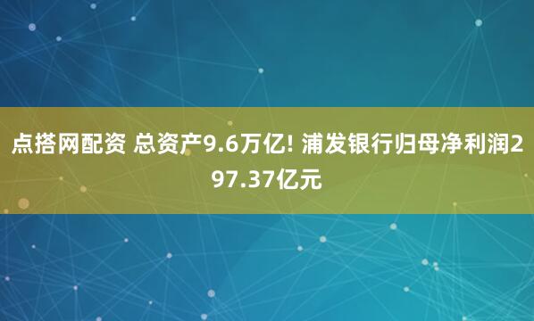点搭网配资 总资产9.6万亿! 浦发银行归母净利润297.37亿元