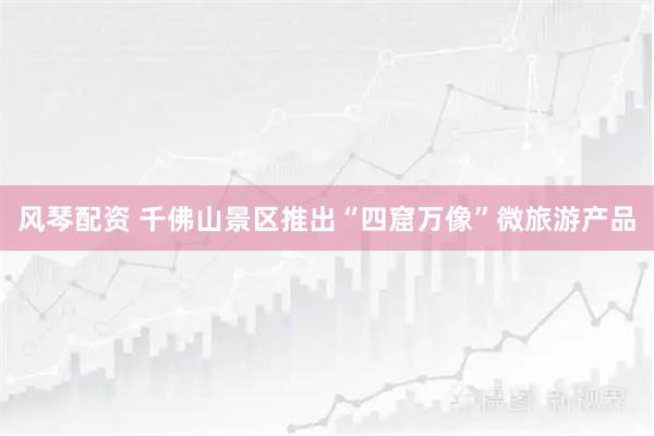 风琴配资 千佛山景区推出“四窟万像”微旅游产品
