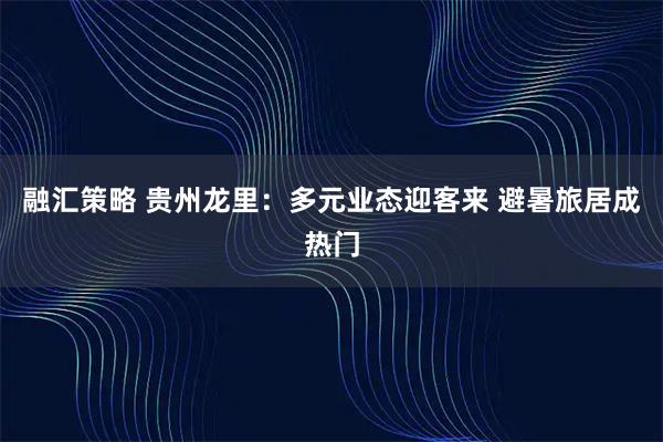 融汇策略 贵州龙里：多元业态迎客来 避暑旅居成热门