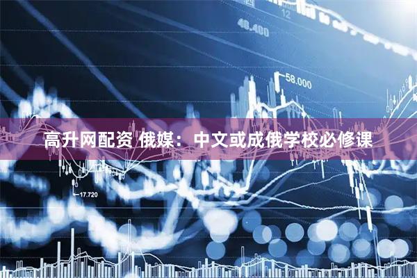 高升网配资 俄媒：中文或成俄学校必修课