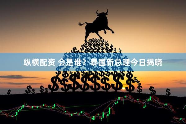 纵横配资 会是谁？泰国新总理今日揭晓