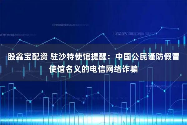 股鑫宝配资 驻沙特使馆提醒：中国公民谨防假冒使馆名义的电信网络诈骗