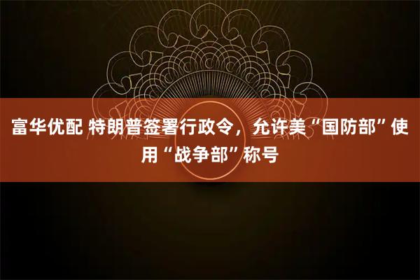 富华优配 特朗普签署行政令，允许美“国防部”使用“战争部”称号