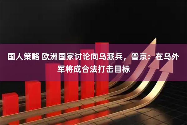 国人策略 欧洲国家讨论向乌派兵，普京：在乌外军将成合法打击目标