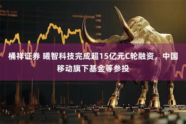 桶祥证券 曦智科技完成超15亿元C轮融资，中国移动旗下基金等参投