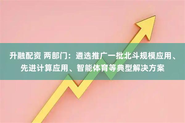 升融配资 两部门：遴选推广一批北斗规模应用、先进计算应用、智能体育等典型解决方案