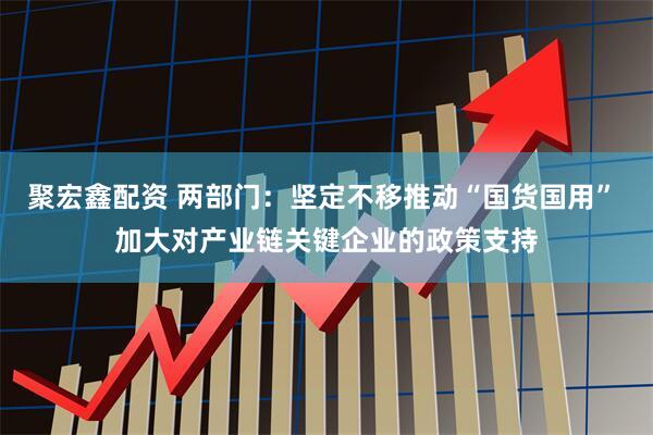 聚宏鑫配资 两部门：坚定不移推动“国货国用” 加大对产业链关键企业的政策支持