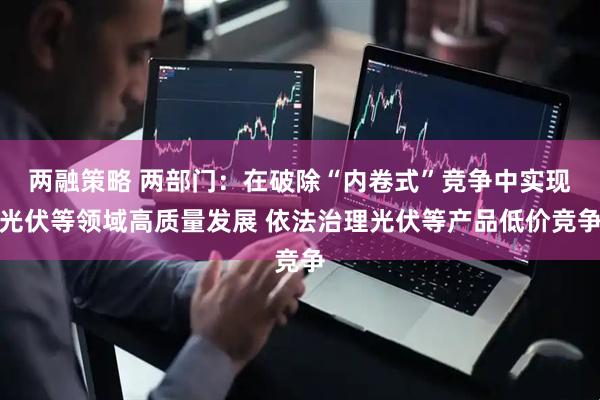 两融策略 两部门：在破除“内卷式”竞争中实现光伏等领域高质量发展 依法治理光伏等产品低价竞争