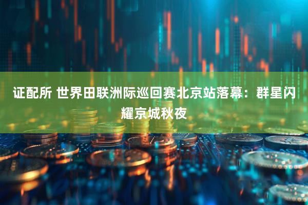 证配所 世界田联洲际巡回赛北京站落幕：群星闪耀京城秋夜