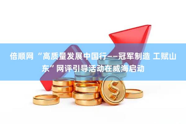 倍顺网 “高质量发展中国行——冠军制造 工赋山东”网评引导活动在威海启动