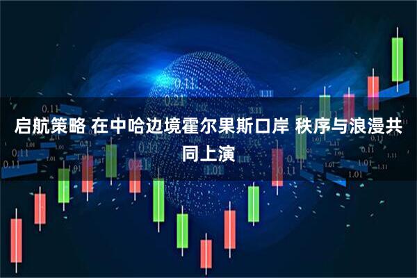 启航策略 在中哈边境霍尔果斯口岸 秩序与浪漫共同上演