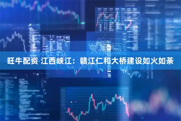 旺牛配资 江西峡江：赣江仁和大桥建设如火如荼
