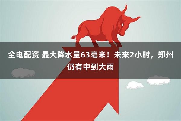 全电配资 最大降水量63毫米！未来2小时，郑州仍有中到大雨