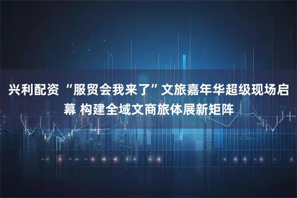 兴利配资 “服贸会我来了”文旅嘉年华超级现场启幕 构建全域文商旅体展新矩阵