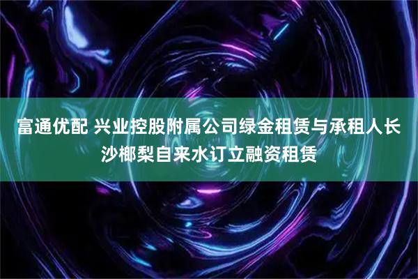 富通优配 兴业控股附属公司绿金租赁与承租人长沙榔梨自来水订立融资租赁