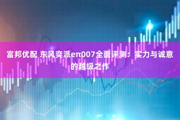 富邦优配 东风奕派eπ007全面评测：实力与诚意的越级之作