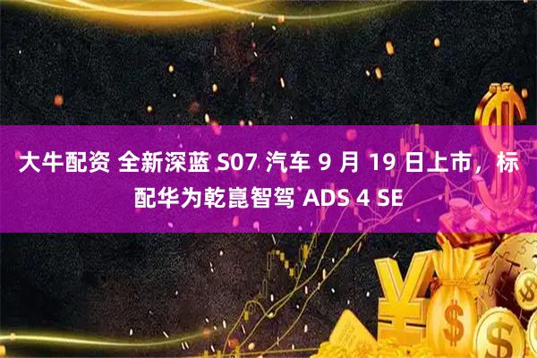 大牛配资 全新深蓝 S07 汽车 9 月 19 日上市，标配华为乾崑智驾 ADS 4 SE