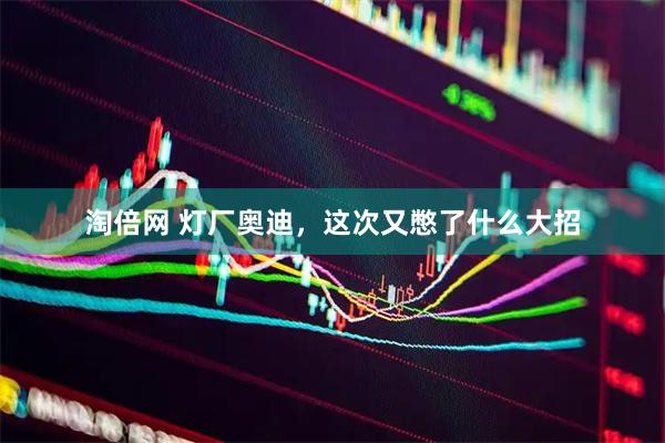 淘倍网 灯厂奥迪，这次又憋了什么大招