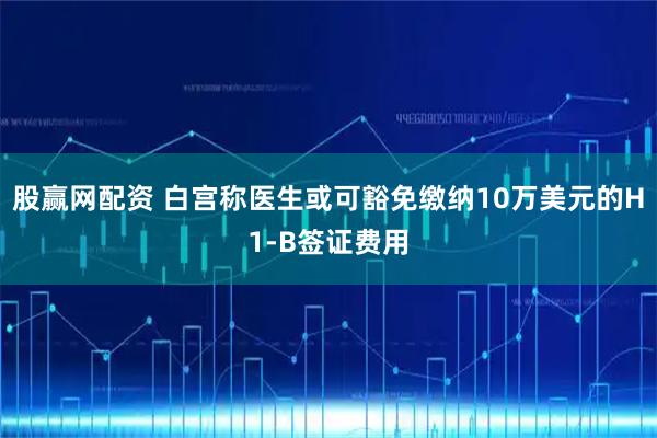 股赢网配资 白宫称医生或可豁免缴纳10万美元的H1-B签证费用