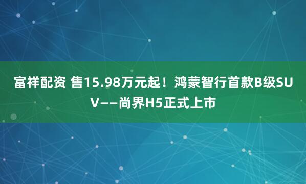富祥配资 售15.98万元起！鸿蒙智行首款B级SUV——尚界H5正式上市
