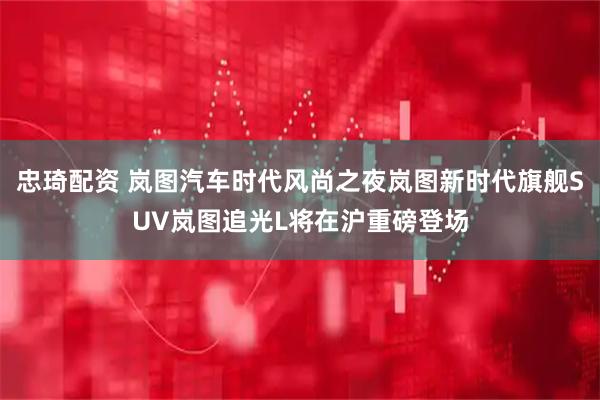忠琦配资 岚图汽车时代风尚之夜岚图新时代旗舰SUV岚图追光L将在沪重磅登场