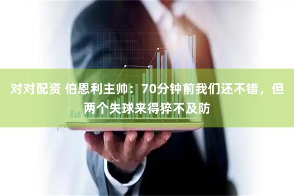 对对配资 伯恩利主帅：70分钟前我们还不错，但两个失球来得猝不及防