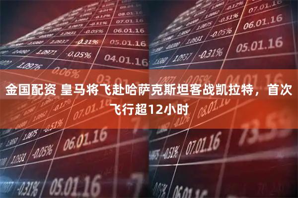 金国配资 皇马将飞赴哈萨克斯坦客战凯拉特，首次飞行超12小时