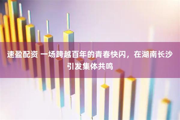 速盈配资 一场跨越百年的青春快闪，在湖南长沙引发集体共鸣