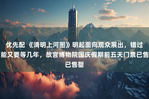 优先配 《清明上河图》明起面向观众展出，错过可能又要等几年，故宫博物院国庆假期前五天门票已售罄