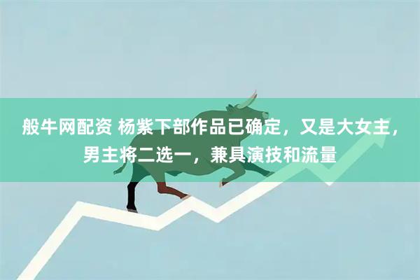 般牛网配资 杨紫下部作品已确定，又是大女主，男主将二选一，兼具演技和流量