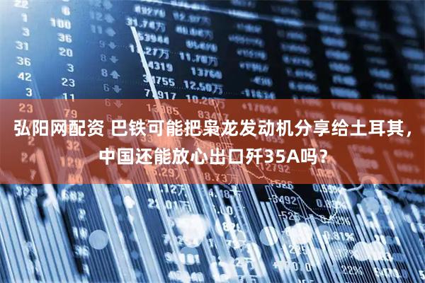 弘阳网配资 巴铁可能把枭龙发动机分享给土耳其，中国还能放心出口歼35A吗？