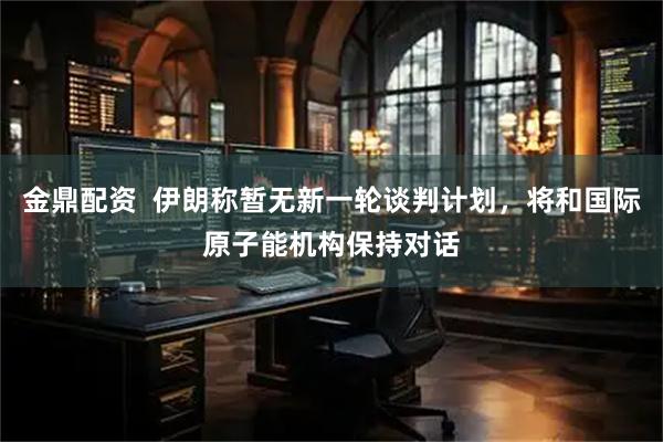 金鼎配资  伊朗称暂无新一轮谈判计划，将和国际原子能机构保持对话