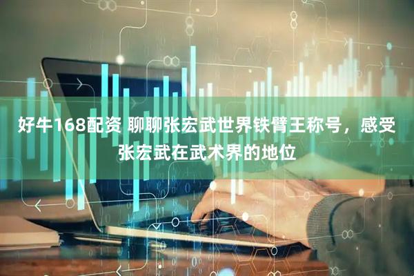 好牛168配资 聊聊张宏武世界铁臂王称号，感受张宏武在武术界的地位