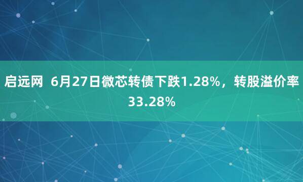 启远网  6月27日微芯转债下跌1.28%，转股溢价率33.28%
