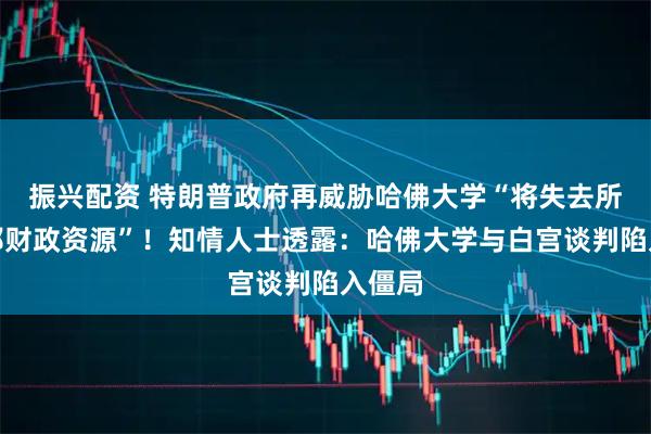 振兴配资 特朗普政府再威胁哈佛大学“将失去所有联邦财政资源”！知情人士透露：哈佛大学与白宫谈判陷入僵局
