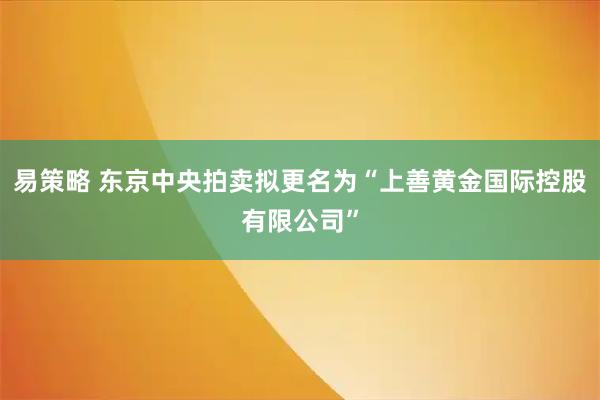 易策略 东京中央拍卖拟更名为“上善黄金国际控股有限公司”