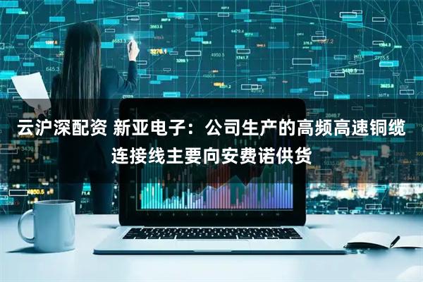 云沪深配资 新亚电子：公司生产的高频高速铜缆连接线主要向安费诺供货