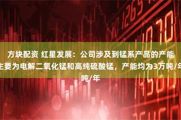 方块配资 红星发展：公司涉及到锰系产品的产能主要为电解二氧化锰和高纯硫酸锰，产能均为3万吨/年