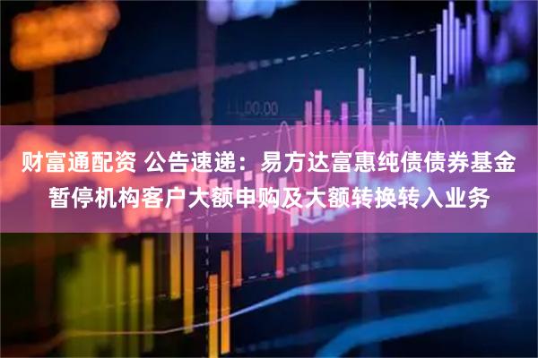 财富通配资 公告速递：易方达富惠纯债债券基金暂停机构客户大额申购及大额转换转入业务