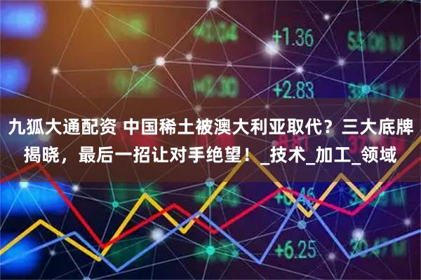 九狐大通配资 中国稀土被澳大利亚取代？三大底牌揭晓，最后一招让对手绝望！_技术_加工_领域
