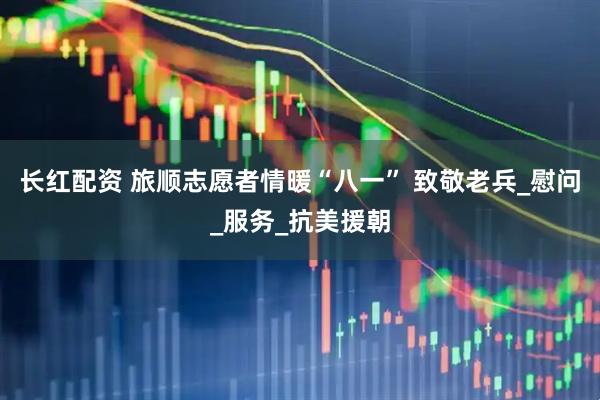 长红配资 旅顺志愿者情暖“八一” 致敬老兵_慰问_服务_抗美援朝