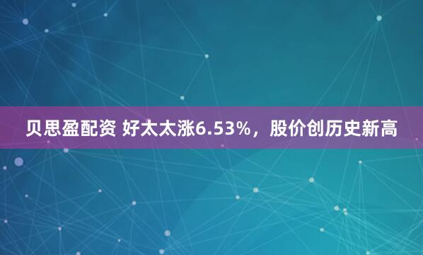 贝思盈配资 好太太涨6.53%，股价创历史新高