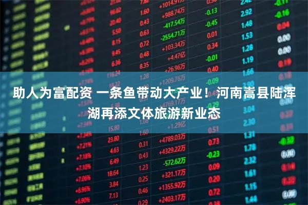 助人为富配资 一条鱼带动大产业！河南嵩县陆浑湖再添文体旅游新业态