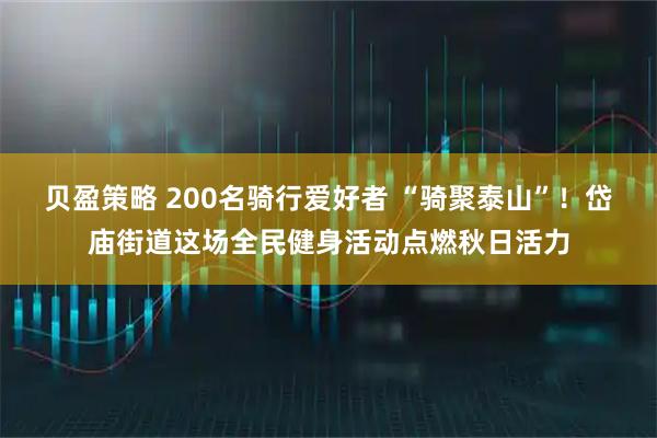 贝盈策略 200名骑行爱好者 “骑聚泰山”！岱庙街道这场全民健身活动点燃秋日活力
