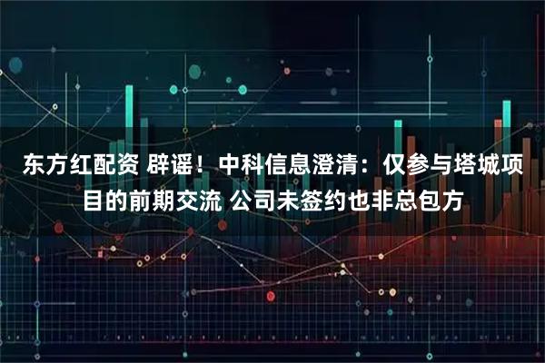 东方红配资 辟谣！中科信息澄清：仅参与塔城项目的前期交流 公司未签约也非总包方